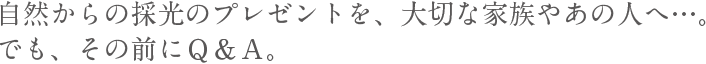 自然からの採光のプレゼントを、大切な家族やあの人へ…。でも、その前にＱ＆Ａ。。